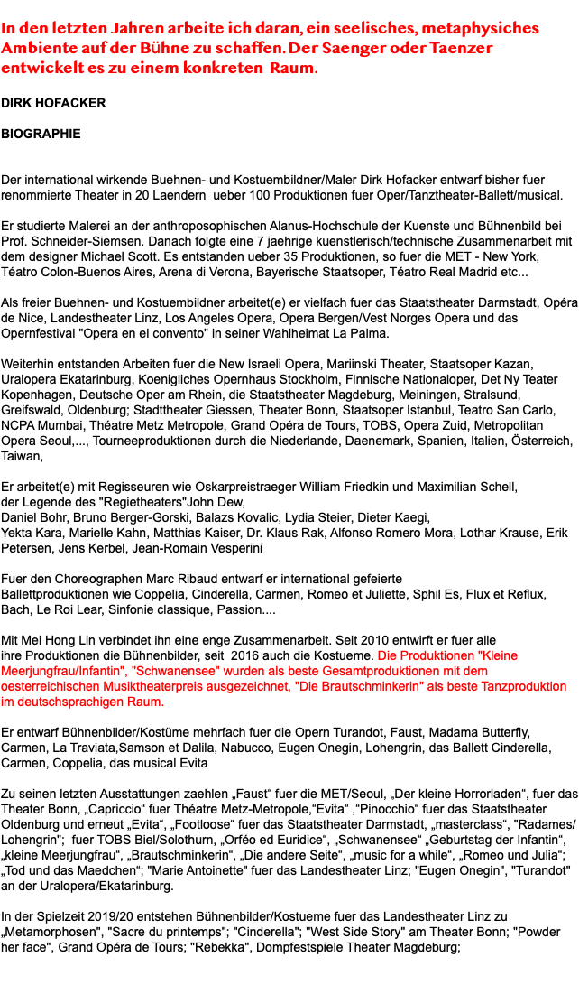  In den letzten Jahren arbeite ich daran, ein seelisches, metaphysiches Ambiente auf der Bühne zu schaffen. Der Saenger oder Taenzer entwickelt es zu einem konkreten Raum. DIRK HOFACKER BIOGRAPHIE Der international wirkende Buehnen- und Kostuembildner/Maler Dirk Hofacker entwarf bisher fuer renommierte Theater in 20 Laendern ueber 100 Produktionen fuer Oper/Tanztheater-Ballett/musical. Er studierte Malerei an der anthroposophischen Alanus-Hochschule der Kuenste und Bühnenbild bei Prof. Schneider-Siemsen. Danach folgte eine 7 jaehrige kuenstlerisch/technische Zusammenarbeit mit dem designer Michael Scott. Es entstanden ueber 35 Produktionen, so fuer die MET - New York, Téatro Colon-Buenos Aires, Arena di Verona, Bayerische Staatsoper, Téatro Real Madrid etc... Als freier Buehnen- und Kostuembildner arbeitet(e) er vielfach fuer das Staatstheater Darmstadt, Opéra de Nice, Landestheater Linz, Los Angeles Opera, Opera Bergen/Vest Norges Opera und das Opernfestival "Opera en el convento" in seiner Wahlheimat La Palma. Weiterhin entstanden Arbeiten fuer die New Israeli Opera, Mariinski Theater, Staatsoper Kazan, Uralopera Ekatarinburg, Koenigliches Opernhaus Stockholm, Finnische Nationaloper, Det Ny Teater Kopenhagen, Deutsche Oper am Rhein, die Staatstheater Magdeburg, Meiningen, Stralsund, Greifswald, Oldenburg; Stadttheater Giessen, Theater Bonn, Staatsoper Istanbul, Teatro San Carlo, NCPA Mumbai, Théatre Metz Metropole, Grand Opéra de Tours, TOBS, Opera Zuid, Metropolitan Opera Seoul,..., Tourneeproduktionen durch die Niederlande, Daenemark, Spanien, Italien, Österreich, Taiwan, Er arbeitet(e) mit Regisseuren wie Oskarpreistraeger William Friedkin und Maximilian Schell, der Legende des "Regietheaters"John Dew, Daniel Bohr, Bruno Berger-Gorski, Balazs Kovalic, Lydia Steier, Dieter Kaegi, Yekta Kara, Marielle Kahn, Matthias Kaiser, Dr. Klaus Rak, Alfonso Romero Mora, Lothar Krause, Erik Petersen, Jens Kerbel, Jean-Romain Vesperini Fuer den Choreographen Marc Ribaud entwarf er international gefeierte Ballettproduktionen wie Coppelia, Cinderella, Carmen, Romeo et Juliette, Sphil Es, Flux et Reflux, Bach, Le Roi Lear, Sinfonie classique, Passion.... Mit Mei Hong Lin verbindet ihn eine enge Zusammenarbeit. Seit 2010 entwirft er fuer alle ihre Produktionen die Bühnenbilder, seit 2016 auch die Kostueme. Die Produktionen "Kleine Meerjungfrau/Infantin", "Schwanensee" wurden als beste Gesamtproduktionen mit dem oesterreichischen Musiktheaterpreis ausgezeichnet, "Die Brautschminkerin" als beste Tanzproduktion im deutschsprachigen Raum. Er entwarf Bühnenbilder/Kostüme mehrfach fuer die Opern Turandot, Faust, Madama Butterfly, Carmen, La Traviata,Samson et Dalila, Nabucco, Eugen Onegin, Lohengrin, das Ballett Cinderella, Carmen, Coppelia, das musical Evita Zu seinen letzten Ausstattungen zaehlen „Faust“ fuer die MET/Seoul, „Der kleine Horrorladen“, fuer das Theater Bonn, „Capriccio“ fuer Théatre Metz-Metropole,“Evita“ ,“Pinocchio“ fuer das Staatstheater Oldenburg und erneut „Evita“, „Footloose“ fuer das Staatstheater Darmstadt, „masterclass“, "Radames/Lohengrin"; fuer TOBS Biel/Solothurn, „Orféo ed Euridice“, „Schwanensee“ „Geburtstag der Infantin“, „kleine Meerjungfrau“, „Brautschminkerin“, „Die andere Seite“, „music for a while“, „Romeo und Julia“; „Tod und das Maedchen“; "Marie Antoinette" fuer das Landestheater Linz; "Eugen Onegin", "Turandot" an der Uralopera/Ekatarinburg. In der Spielzeit 2019/20 entstehen Bühnenbilder/Kostueme fuer das Landestheater Linz zu „Metamorphosen", "Sacre du printemps"; "Cinderella"; "West Side Story" am Theater Bonn; "Powder her face", Grand Opéra de Tours; "Rebekka", Dompfestspiele Theater Magdeburg; 