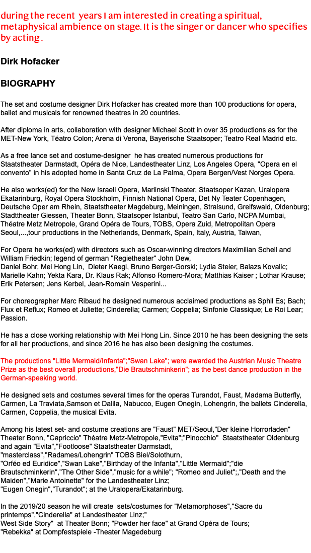  during the recent years I am interested in creating a spiritual, metaphysical ambience on stage. It is the singer or dancer who specifies by acting . Dirk Hofacker BIOGRAPHY The set and costume designer Dirk Hofacker has created more than 100 productions for opera, ballet and musicals for renowned theatres in 20 countries. After diploma in arts, collaboration with designer Michael Scott in over 35 productions as for the MET-New York, Téatro Colon; Arena di Verona, Bayerische Staatsoper; Teatro Real Madrid etc. As a free lance set and costume-designer he has created numerous productions for Staatstheater Darmstadt, Opéra de Nice, Landestheater Linz, Los Angeles Opera, "Opera en el convento" in his adopted home in Santa Cruz de La Palma, Opera Bergen/Vest Norges Opera. He also works(ed) for the New Israeli Opera, Mariinski Theater, Staatsoper Kazan, Uralopera Ekatarinburg, Royal Opera Stockholm, Finnish National Opera, Det Ny Teater Copenhagen, Deutsche Oper am Rhein, Staatstheater Magdeburg, Meiningen, Stralsund, Greifswald, Oldenburg; Stadttheater Giessen, Theater Bonn, Staatsoper Istanbul, Teatro San Carlo, NCPA Mumbai, Théatre Metz Metropole, Grand Opéra de Tours, TOBS, Opera Zuid, Metropolitan Opera Seoul,...,tour productions in the Netherlands, Denmark, Spain, Italy, Austria, Taiwan, For Opera he works(ed) with directors such as Oscar-winning directors Maximilian Schell and William Friedkin; legend of german "Regietheater" John Dew, Daniel Bohr, Mei Hong Lin, Dieter Kaegi, Bruno Berger-Gorski; Lydia Steier, Balazs Kovalic; Marielle Kahn; Yekta Kara, Dr. Klaus Rak; Alfonso Romero-Mora; Matthias Kaiser ; Lothar Krause; Erik Petersen; Jens Kerbel, Jean-Romain Vesperini... For choreographer Marc Ribaud he designed numerous acclaimed productions as Sphil Es; Bach; Flux et Reflux; Romeo et Juliette; Cinderella; Carmen; Coppelia; Sinfonie Classique; Le Roi Lear; Passion. He has a close working relationship with Mei Hong Lin. Since 2010 he has been designing the sets for all her productions, and since 2016 he has also been designing the costumes. The productions "Little Mermaid/Infanta";"Swan Lake"; were awarded the Austrian Music Theatre Prize as the best overall productions,"Die Brautschminkerin"; as the best dance production in the German-speaking world. He designed sets and costumes several times for the operas Turandot, Faust, Madama Butterfly, Carmen, La Traviata,Samson et Dalila, Nabucco, Eugen Onegin, Lohengrin, the ballets Cinderella, Carmen, Coppelia, the musical Evita. Among his latest set- and costume creations are "Faust" MET/Seoul,"Der kleine Horrorladen" Theater Bonn, "Capriccio" Théatre Metz-Metropole,"Evita";"Pinocchio" Staatstheater Oldenburg and again "Evita","Footloose" Staatstheater Darmstadt, "masterclass","Radames/Lohengrin" TOBS Biel/Solothurn, "Orféo ed Euridice","Swan Lake","Birthday of the Infanta","Little Mermaid";"die Brautschminkerin","The Other Side","music for a while"; "Romeo and Juliet";,"Death and the Maiden","Marie Antoinette" for the Landestheater Linz; "Eugen Onegin","Turandot"; at the Uralopera/Ekatarinburg. In the 2019/20 season he will create sets/costumes for "Metamorphoses","Sacre du printemps","Cinderella" at Landestheater Linz;" West Side Story" at Theater Bonn; "Powder her face" at Grand Opéra de Tours; "Rebekka" at Dompfestspiele -Theater Magedeburg 