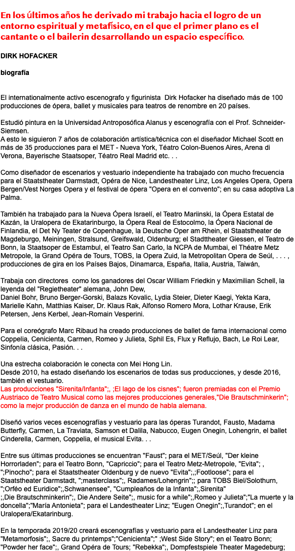  En los últimos años he derivado mi trabajo hacia el logro de un entorno espiritual y metafísico, en el que el primer plano es el cantante o el bailerin desarrollando un espacio específico. DIRK HOFACKER biografía El internationalmente activo escenografo y figurinista Dirk Hofacker ha diseñado más de 100 producciones de ópera, ballet y musicales para teatros de renombre en 20 países. Estudió pintura en la Universidad Antroposófica Alanus y escenografía con el Prof. Schneider-Siemsen. A esto le siguieron 7 años de colaboración artística/técnica con el diseñador Michael Scott en más de 35 producciones para el MET - Nueva York, Téatro Colon-Buenos Aires, Arena di Verona, Bayerische Staatsoper, Téatro Real Madrid etc. . . Como diseñador de escenarios y vestuario independiente ha trabajado con mucho frecuencia para el Staatstheater Darmstadt, Opéra de Nice, Landestheater Linz, Los Angeles Opera, Opera Bergen/Vest Norges Opera y el festival de ópera "Opera en el convento"; en su casa adoptiva La Palma. También ha trabajado para la Nueva Ópera Israelí, el Teatro Mariinski, la Ópera Estatal de Kazán, la Uralopera de Ekatarinburgo, la Ópera Real de Estocolmo, la Ópera Nacional de Finlandia, el Det Ny Teater de Copenhague, la Deutsche Oper am Rhein, el Staatstheater de Magdeburgo, Meiningen, Stralsund, Greifswald, Oldenburg; el Stadttheater Giessen, el Teatro de Bonn, la Staatsoper de Estambul, el Teatro San Carlo, la NCPA de Mumbai, el Théatre Metz Metropole, la Grand Opéra de Tours, TOBS, la Opera Zuid, la Metropolitan Opera de Seúl, . . . , producciones de gira en los Países Bajos, Dinamarca, España, Italia, Austria, Taiwán, Trabaja con directores como los ganadores del Oscar William Friedkin y Maximilian Schell, la leyenda del "Regietheater" alemana, John Dew, Daniel Bohr, Bruno Berger-Gorski, Balazs Kovalic, Lydia Steier, Dieter Kaegi, Yekta Kara, Marielle Kahn, Matthias Kaiser, Dr. Klaus Rak, Alfonso Romero Mora, Lothar Krause, Erik Petersen, Jens Kerbel, Jean-Romain Vesperini. Para el coreógrafo Marc Ribaud ha creado producciones de ballet de fama internacional como Coppelia, Cenicienta, Carmen, Romeo y Julieta, Sphil Es, Flux y Reflujo, Bach, Le Roi Lear, Sinfonía clásica, Pasión. . . Una estrecha colaboración le conecta con Mei Hong Lin. Desde 2010, ha estado diseñando los escenarios de todas sus producciones, y desde 2016, también el vestuario. Las producciones "Sirenita/Infanta";, ;El lago de los cisnes"; fueron premiadas con el Premio Austriaco de Teatro Musical como las mejores producciones generales,"Die Brautschminkerin"; como la mejor producción de danza en el mundo de habla alemana. Diseñó varios veces escenografías y vestuario para las óperas Turandot, Fausto, Madama Butterfly, Carmen, La Traviata, Samson et Dalila, Nabucco, Eugen Onegin, Lohengrin, el ballet Cinderella, Carmen, Coppelia, el musical Evita. . . Entre sus últimas producciones se encuentran "Faust"; para el MET/Seúl, "Der kleine Horrorladen"; para el Teatro Bonn, "Capriccio"; para el Teatro Metz-Metropole, "Evita"; , ";Pinocho"; para el Staatstheater Oldenburg y de nuevo "Evita";,;Footloose"; para el Staatstheater Darmstadt, ";masterclass";, Radames/Lohengrin";; para TOBS Biel/Solothurn, ";Orféo ed Euridice";,Schwanensee", "Cumpleaños de la Infanta";,Sirenita" ;,Die Brautschminkerin";, Die Andere Seite";, music for a while";,Romeo y Julieta";"La muerte y la doncella";"María Antonieta"; para el Landestheater Linz; "Eugen Onegin";,Turandot"; en el Uralopera/Ekatarinburg. En la temporada 2019/20 creará escenografías y vestuario para el Landestheater Linz para "Metamorfosis";, Sacre du printemps";"Cenicienta";" ;West Side Story"; en el Teatro Bonn; "Powder her face";, Grand Opéra de Tours; "Rebekka";, Dompfestspiele Theater Magedeburg;